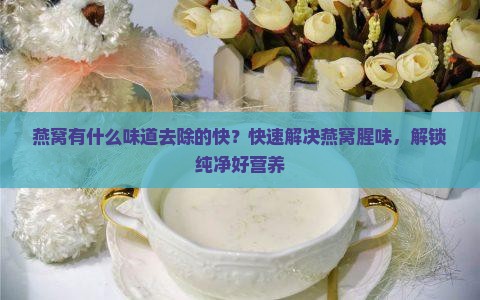 燕窝有什么味道去除的快？快速解决燕窝腥味，解锁纯净好营养