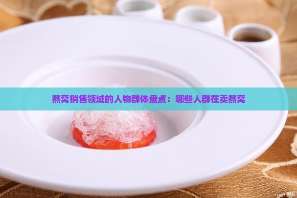 燕窝销售领域的人物群体盘点：哪些人群在卖燕窝