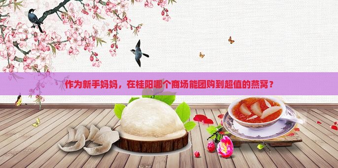 作为新手妈妈，在桂阳哪个商场能团购到超值的燕窝？
