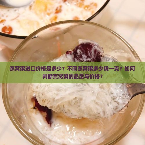 燕窝粥进口价格是多少？不同燕窝粥多少钱一克？如何判断燕窝粥的品质与价格？
