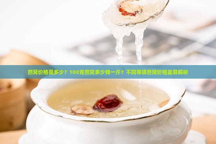 燕窝价格是多少？100克燕窝多少钱一斤？不同等级燕窝价格差异解析