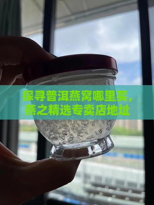 探寻普洱燕窝哪里买，燕之精选专卖店地址