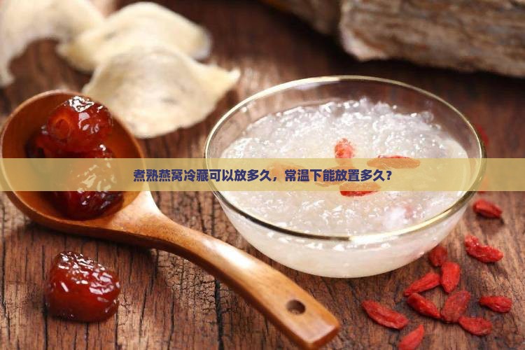 煮熟燕窝冷藏可以放多久，常温下能放置多久？