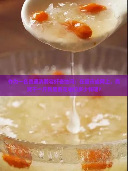 作为一名普通消费宅好奇地问：在超市或网上，燕窝干一斤到底要花咱们多少钱呢？