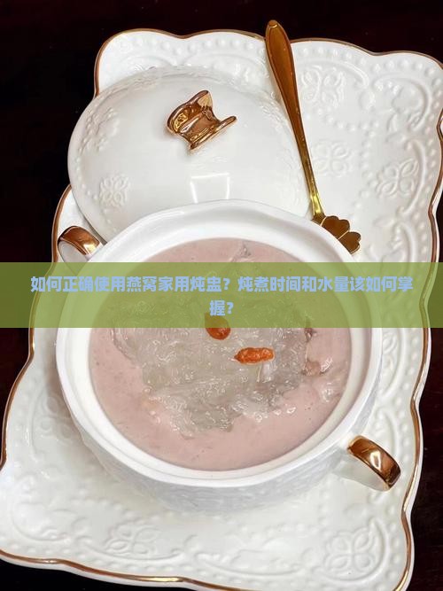 如何正确使用燕窝家用炖盅？炖煮时间和水量该如何掌握？
