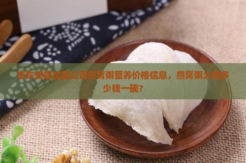 京东安居加盟公司燕窝粥营养价格信息，燕窝粥大概多少钱一碗？