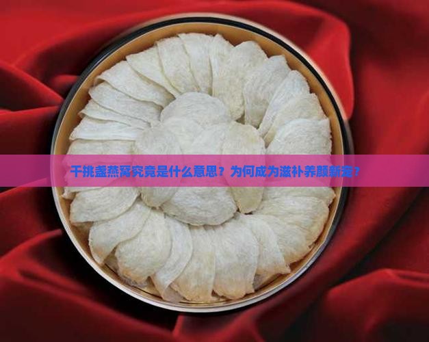干挑盏燕窝究竟是什么意思？为何成为滋补养颜新宠？