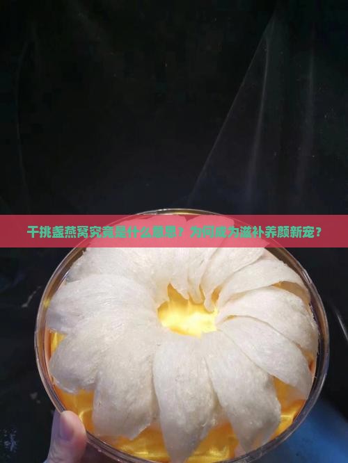 干挑盏燕窝究竟是什么意思？为何成为滋补养颜新宠？