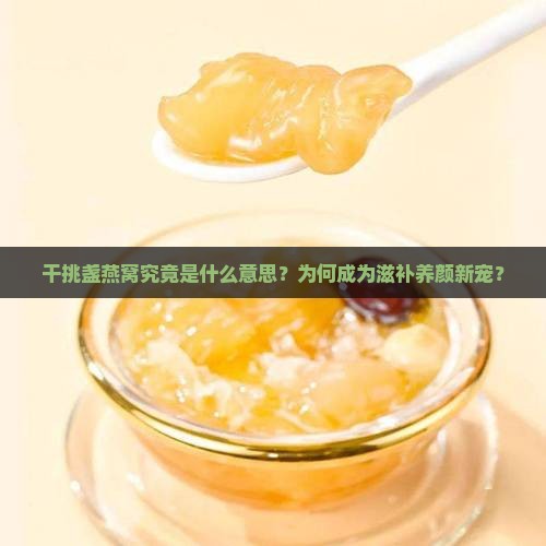 干挑盏燕窝究竟是什么意思？为何成为滋补养颜新宠？