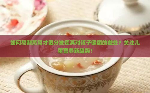 如何熬制燕窝才匿分发挥其对孩子健康的益处？关注儿童营养新趋势！