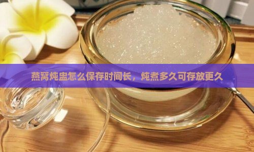 燕窝炖盅怎么保存时间长，炖煮多久可存放更久