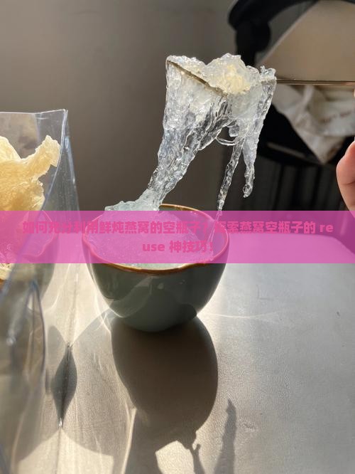 如何充分利用鲜炖燕窝的空瓶子？探索燕窝空瓶子的 reuse 神技巧！