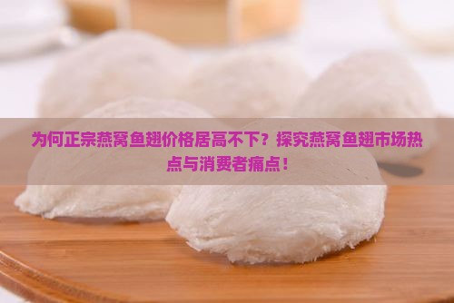 为何正宗燕窝鱼翅价格居高不下？探究燕窝鱼翅市场热点与消费者痛点！