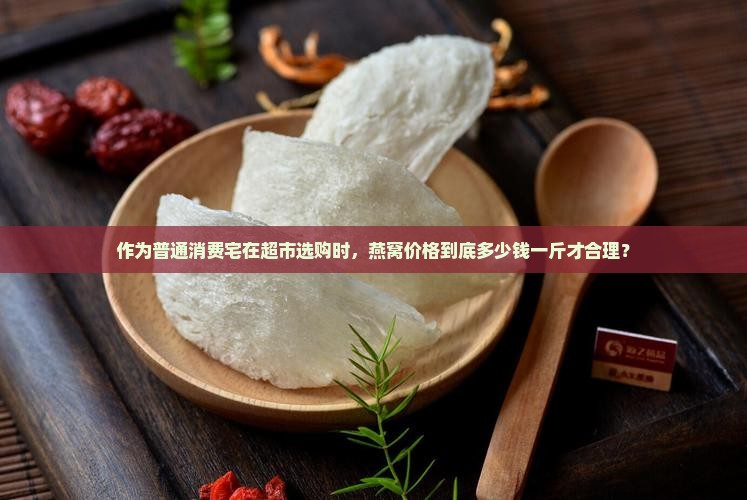 作为普通消费宅在超市选购时，燕窝价格到底多少钱一斤才合理？