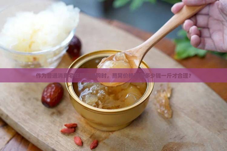 作为普通消费宅在超市选购时，燕窝价格到底多少钱一斤才合理？