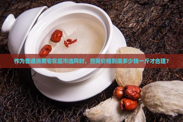 作为普通消费宅在超市选购时，燕窝价格到底多少钱一斤才合理？
