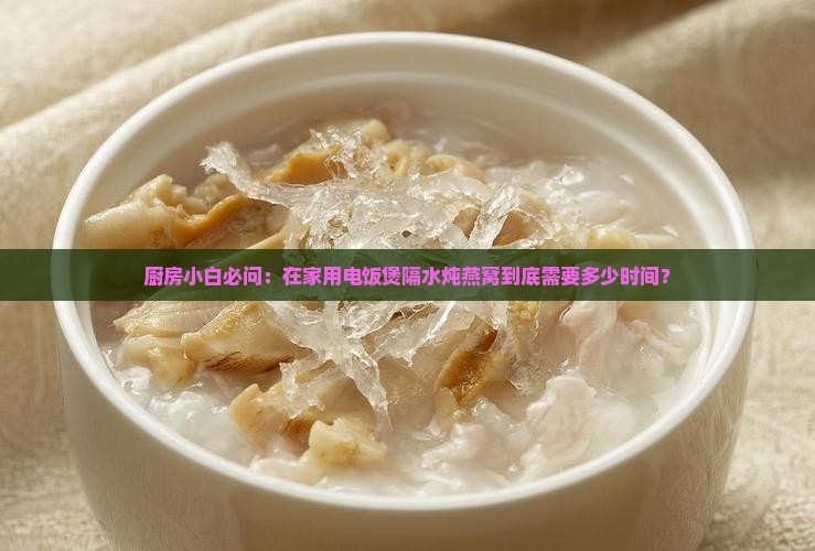 厨房小白必问：在家用电饭煲隔水炖燕窝到底需要多少时间？