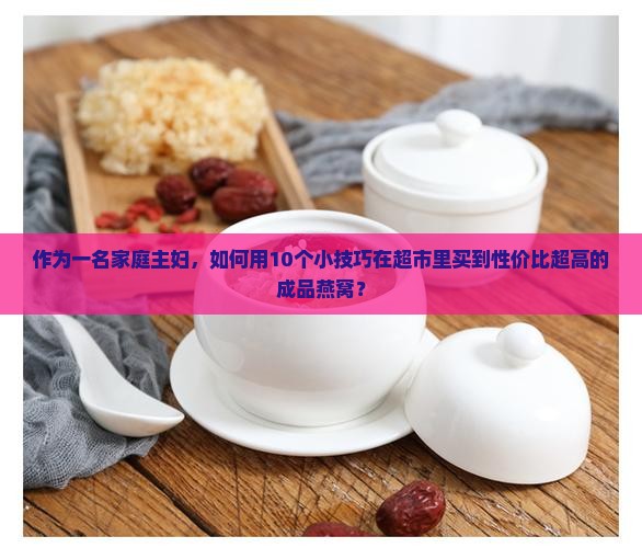 作为一名家庭主妇，如何用10个小技巧在超市里买到性价比超高的成品燕窝？