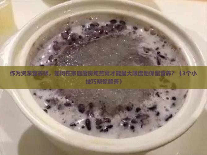 作为资深营养师，如何在家庭厨房炖燕窝才能最大限度地保留营养？（3个小技巧帮你解答）
