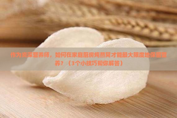作为资深营养师，如何在家庭厨房炖燕窝才能最大限度地保留营养？（3个小技巧帮你解答）