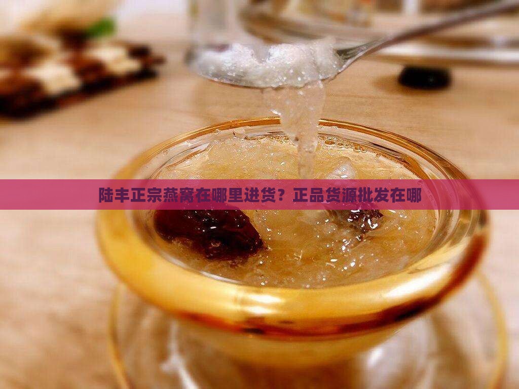 陆丰正宗燕窝在哪里进货？正品货源批发在哪