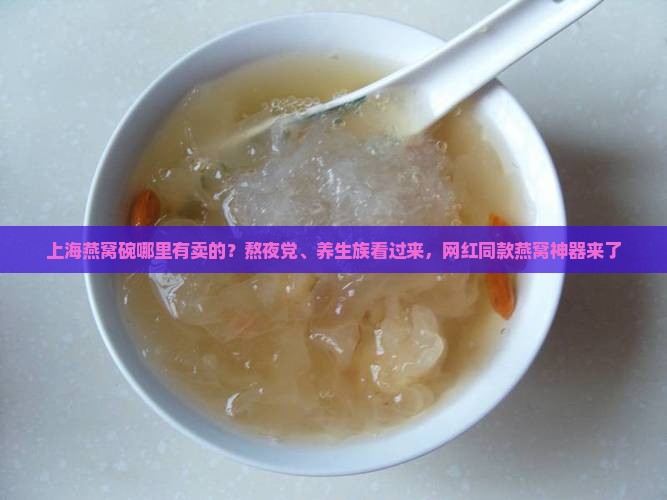 上海燕窝碗哪里有卖的？熬夜党、养生族看过来，网红同款燕窝神器来了