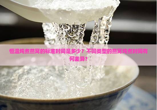 恒温炖煮燕窝的标准时间是多少？不同类型的燕窝炖煮时间有何差异？