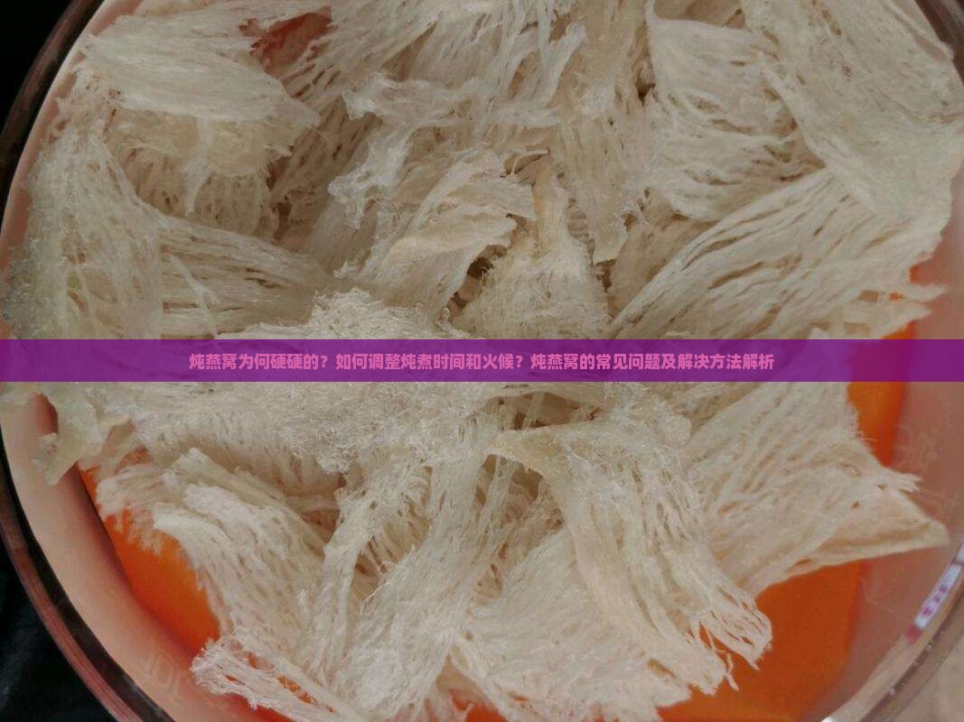 炖燕窝为何硬硬的？如何调整炖煮时间和火候？炖燕窝的常见问题及解决方法解析