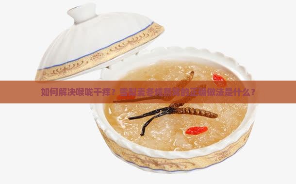 如何解决喉咙干痒？雪梨麦冬炖燕窝的正确做法是什么？