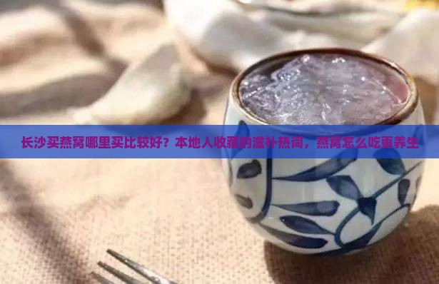 长沙买燕窝哪里买比较好？本地人收藏的滋补热词，燕窝怎么吃更养生