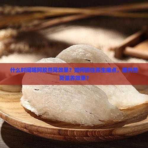 什么时间喝阿胶燕窝效果？如何抓住养生痛点，提升燕窝滋养效果？
