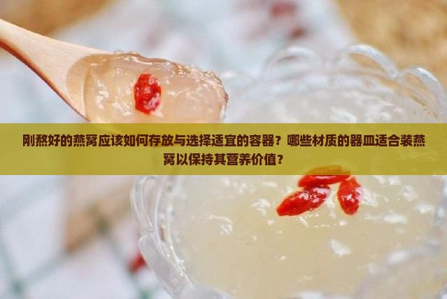 刚熬好的燕窝应该如何存放与选择适宜的容器？哪些材质的器皿适合装燕窝以保持其营养价值？