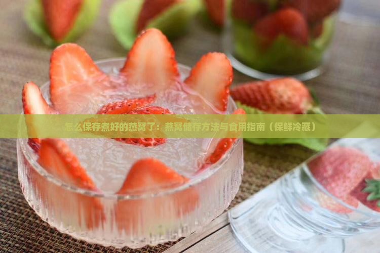 怎么保存煮好的燕窝了：燕窝储存方法与食用指南（保鲜冷藏）