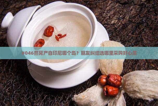#046燕窝产自印尼哪个岛？朋友纠结选哪里采购好心累