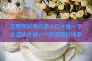 正宗燕窝每斤多少钱才是一个合适的价格？一斤燕窝价格多少才算合理？
