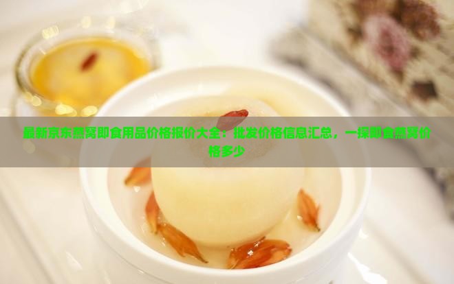最新京东燕窝即食用品价格报价大全：批发价格信息汇总，一探即食燕窝价格多少