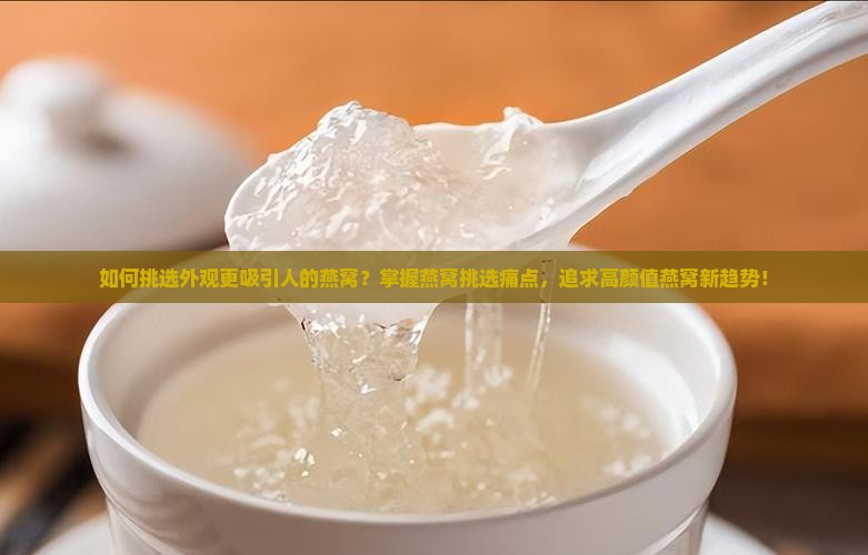 如何挑选外观更吸引人的燕窝？掌握燕窝挑选痛点，追求高颜值燕窝新趋势！