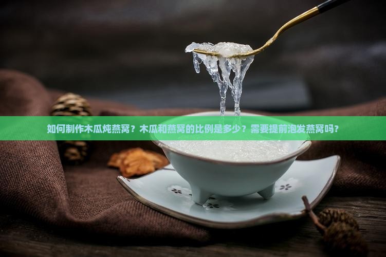 如何制作木瓜炖燕窝？木瓜和燕窝的比例是多少？需要提前泡发燕窝吗？