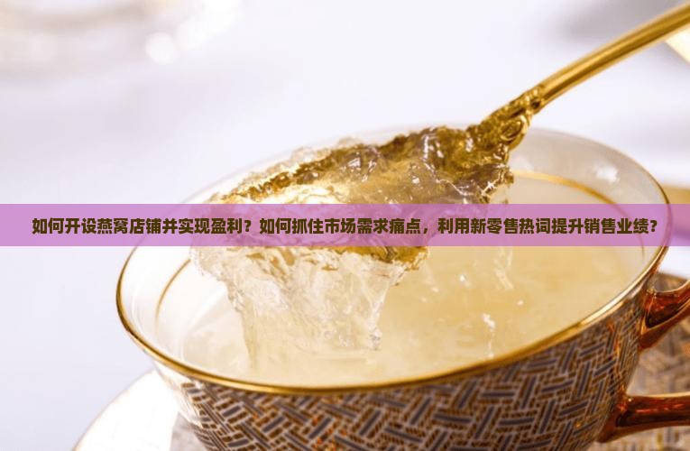 如何开设燕窝店铺并实现盈利？如何抓住市场需求痛点，利用新零售热词提升销售业绩？