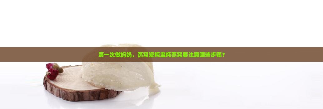 第一次做妈妈，燕窝瓷炖盅炖燕窝要注意哪些步骤？