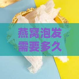 燕窝泡发需要多久时间才能完美恢复形态