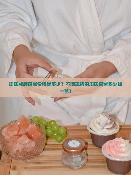 周氏瓶装燕窝价格是多少？不同规格的周氏燕窝多少钱一盒？