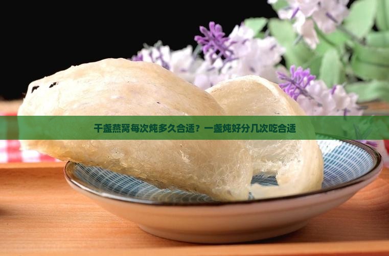 干盏燕窝每次炖多久合适？一盏炖好分几次吃合适