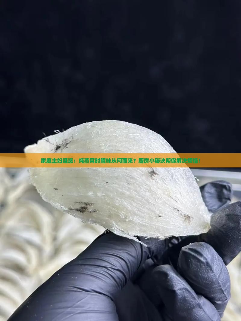家庭主妇疑惑：炖燕窝时腥味从何而来？厨房小秘诀帮你解决烦恼！