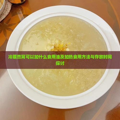 冷藏燕窝可以加什么食用油及加热食用方法与存放时间探讨