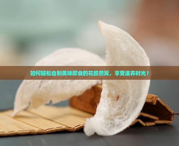 如何轻松自制美味即食的花胶燕窝，享受滋养时光？