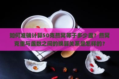 如何准确计算50克燕窝等于多少盏？燕窝克重与盏数之间的换算关系是怎样的？