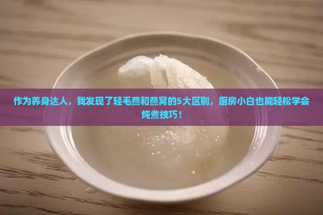 作为养身达人，我发现了轻毛燕和燕窝的5大区别，厨房小白也能轻松学会炖煮技巧！
