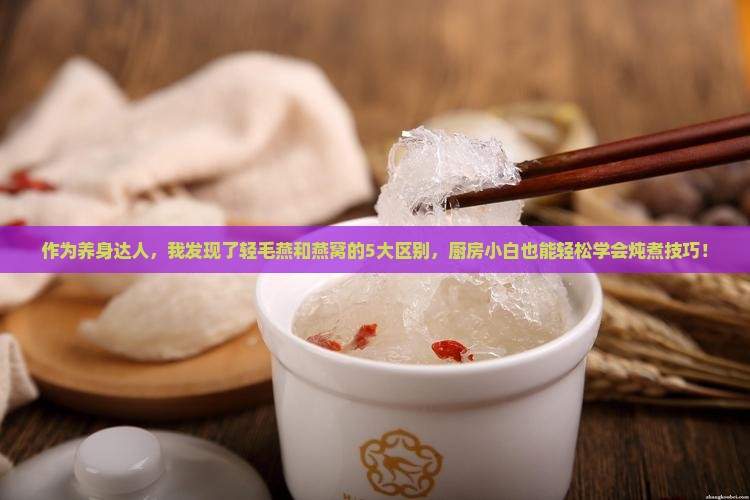 作为养身达人，我发现了轻毛燕和燕窝的5大区别，厨房小白也能轻松学会炖煮技巧！