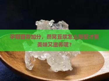 孕期营养加分，燕窝豆浆怎么搭配才更美味又滋养呢？